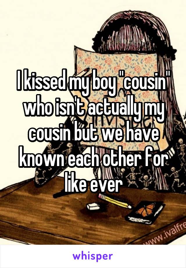 I kissed my boy "cousin" who isn't actually my cousin but we have known each other for like ever