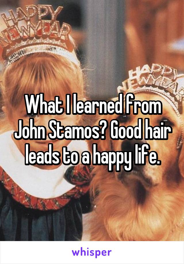 What I learned from John Stamos? Good hair leads to a happy life.