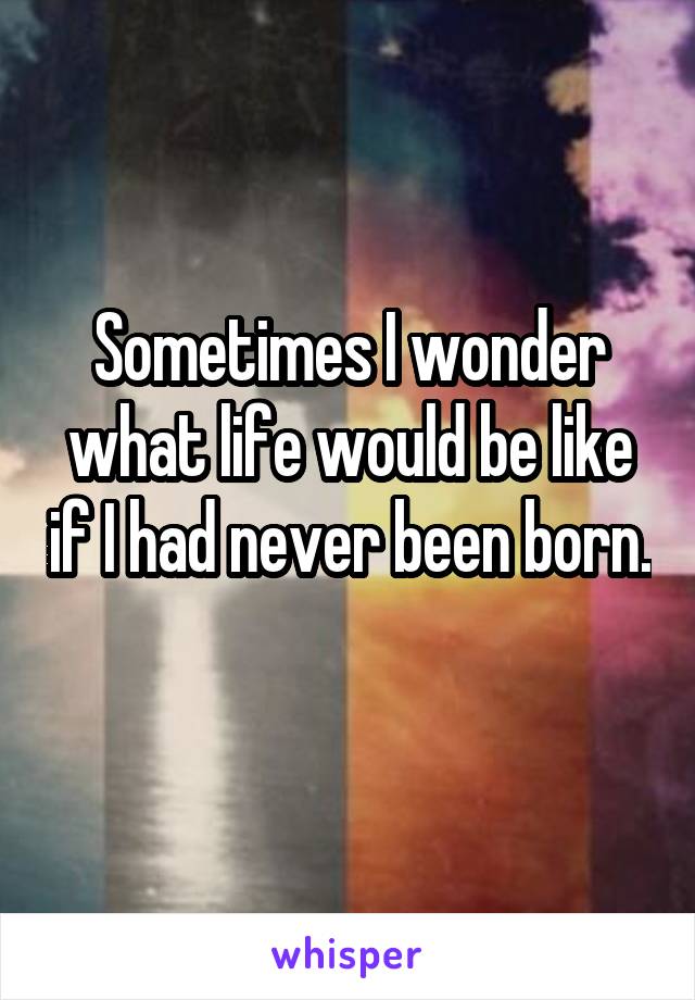 Sometimes I wonder what life would be like if I had never been born. 