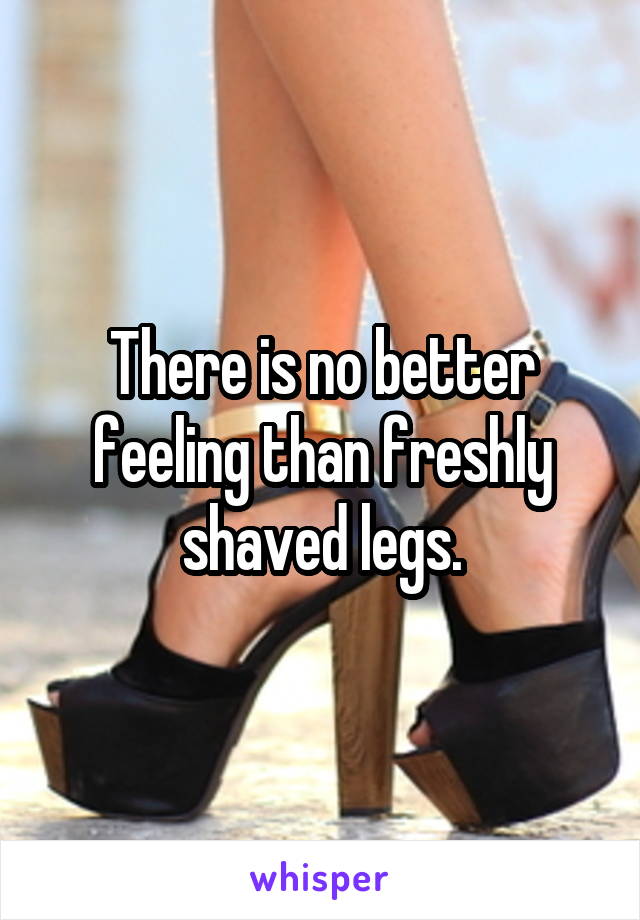 There is no better feeling than freshly shaved legs.