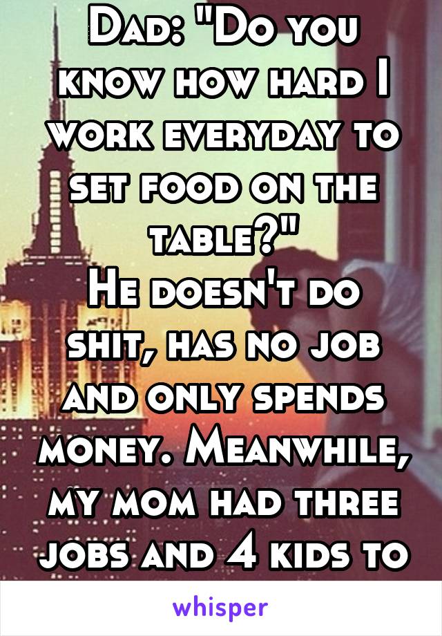 Dad: "Do you know how hard I work everyday to set food on the table?"
He doesn't do shit, has no job and only spends money. Meanwhile, my mom had three jobs and 4 kids to take care of.