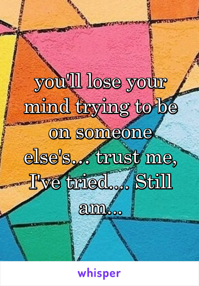 you'll lose your mind trying to be on someone else's… trust me, I've tried.... Still am...