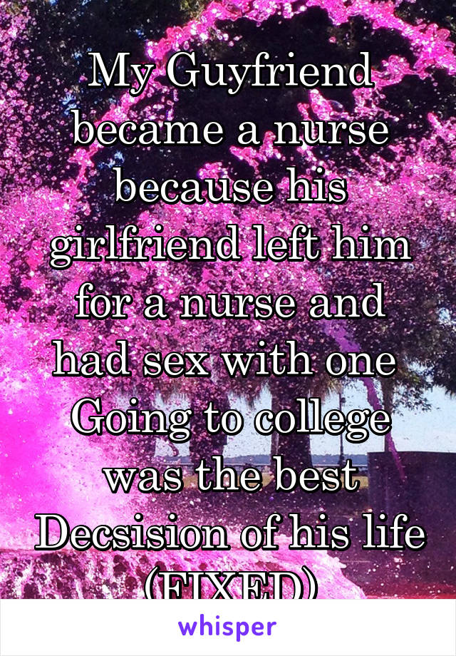 My Guyfriend became a nurse because his girlfriend left him for a nurse and had sex with one 
Going to college was the best Decsision of his life (FIXED)