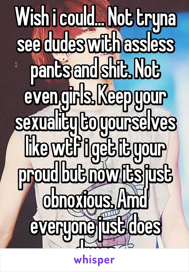 Wish i could... Not tryna see dudes with assless pants and shit. Not even girls. Keep your sexuality to yourselves like wtf i get it your proud but now its just obnoxious. Amd everyone just does drugs