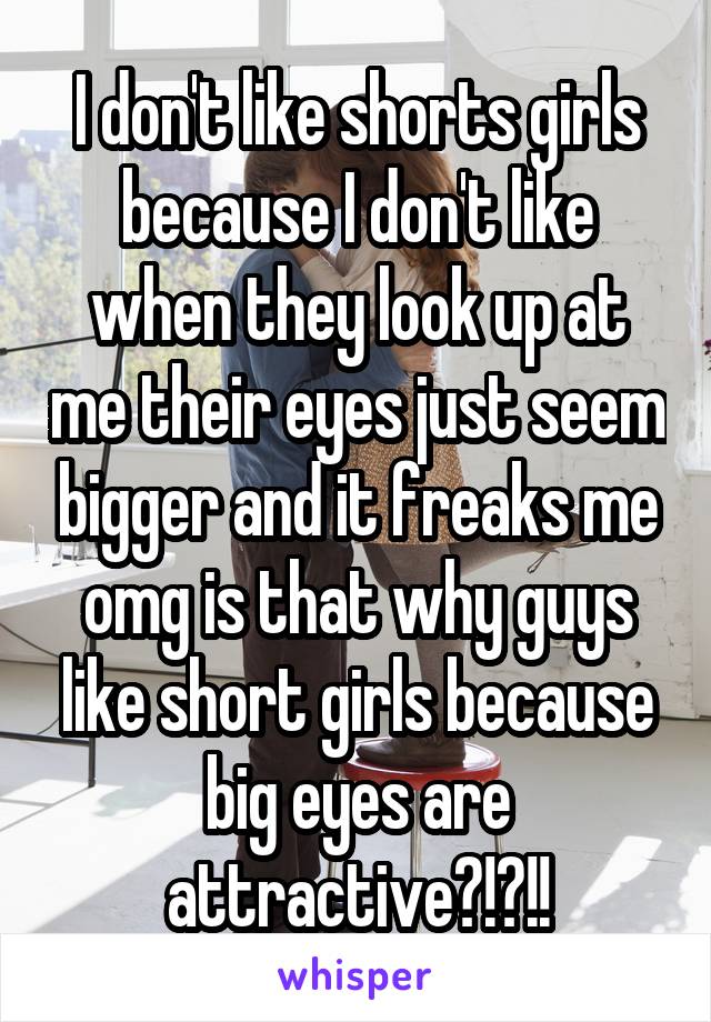 I don't like shorts girls because I don't like when they look up at me their eyes just seem bigger and it freaks me omg is that why guys like short girls because big eyes are attractive?!?!!