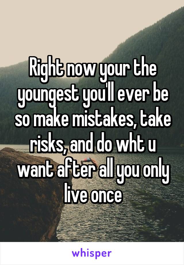 Right now your the youngest you'll ever be so make mistakes, take risks, and do wht u want after all you only live once