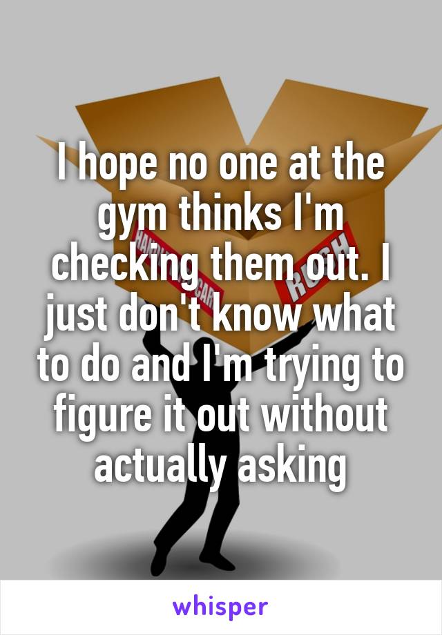 I hope no one at the gym thinks I'm checking them out. I just don't know what to do and I'm trying to figure it out without actually asking