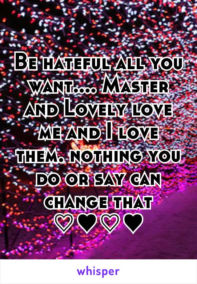 Be hateful all you want.... Master and Lovely love me and I love them. nothing you do or say can change that ♡♥♡♥