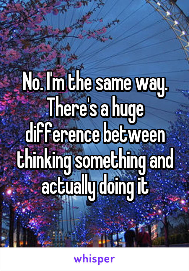 No. I'm the same way. There's a huge difference between thinking something and actually doing it