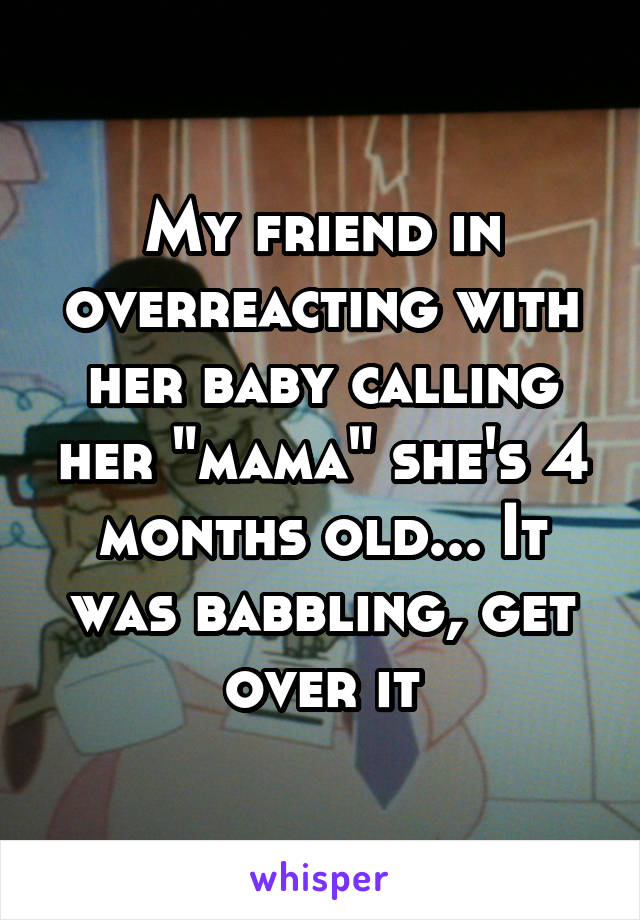 My friend in overreacting with her baby calling her "mama" she's 4 months old... It was babbling, get over it