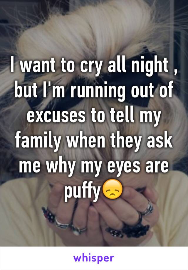 I want to cry all night , but I'm running out of excuses to tell my family when they ask me why my eyes are puffy😞
