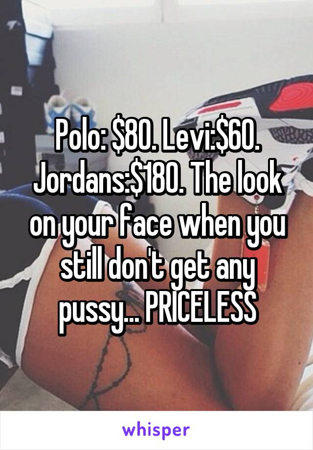 Polo: $80. Levi:$60. Jordans:$180. The look on your face when you still don't get any pussy... PRICELESS