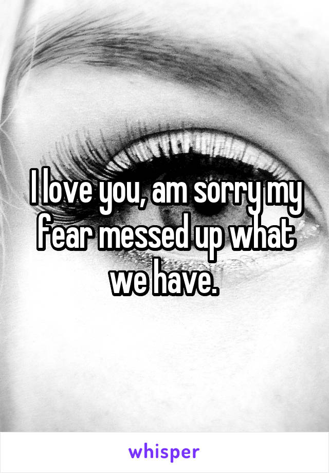 I love you, am sorry my fear messed up what we have. 