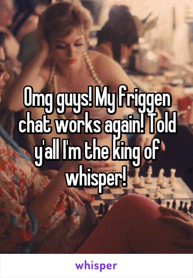 Omg guys! My friggen chat works again! Told y'all I'm the king of whisper! 