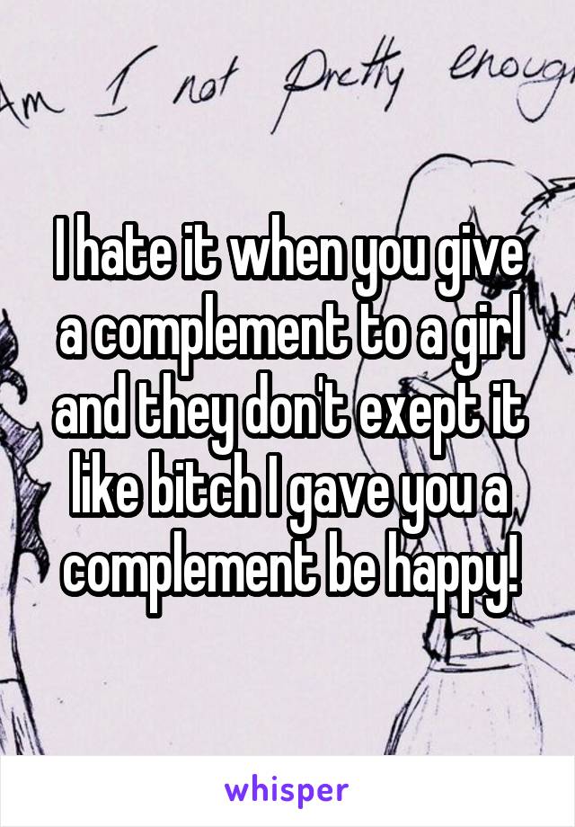 I hate it when you give a complement to a girl and they don't exept it like bitch I gave you a complement be happy!