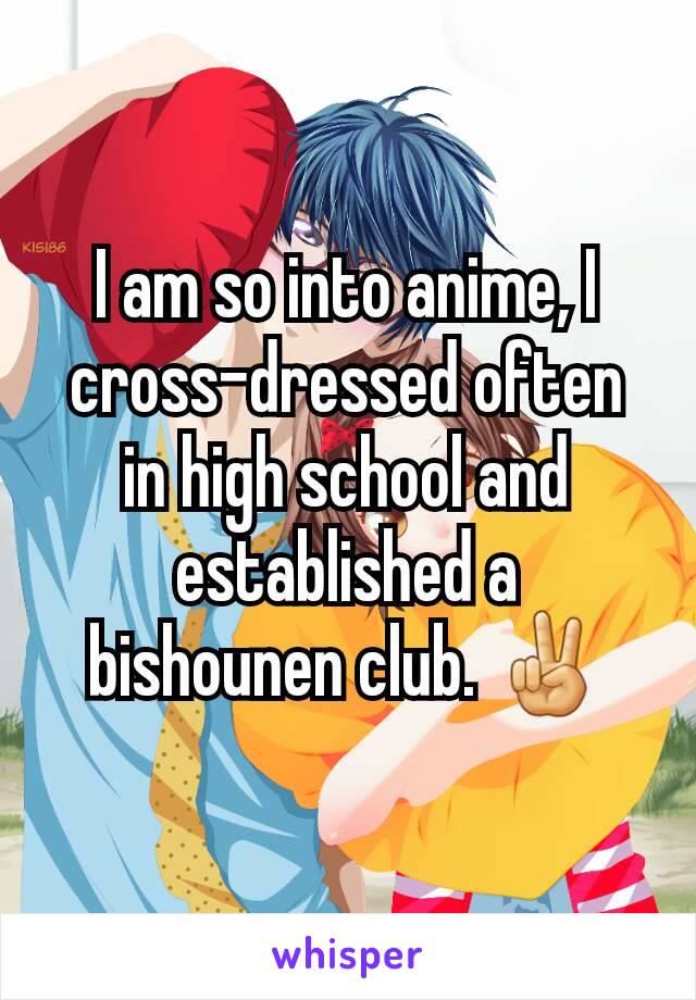 I am so into anime, I cross-dressed often in high school and established a bishounen club. ✌