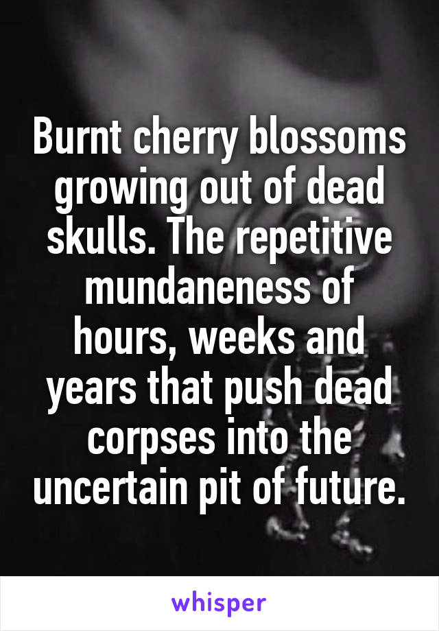 Burnt cherry blossoms growing out of dead skulls. The repetitive mundaneness of hours, weeks and years that push dead corpses into the uncertain pit of future.