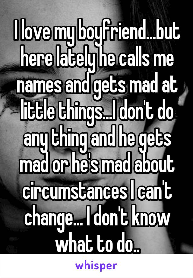 I love my boyfriend...but here lately he calls me names and gets mad at little things...I don't do any thing and he gets mad or he's mad about circumstances I can't change... I don't know what to do..