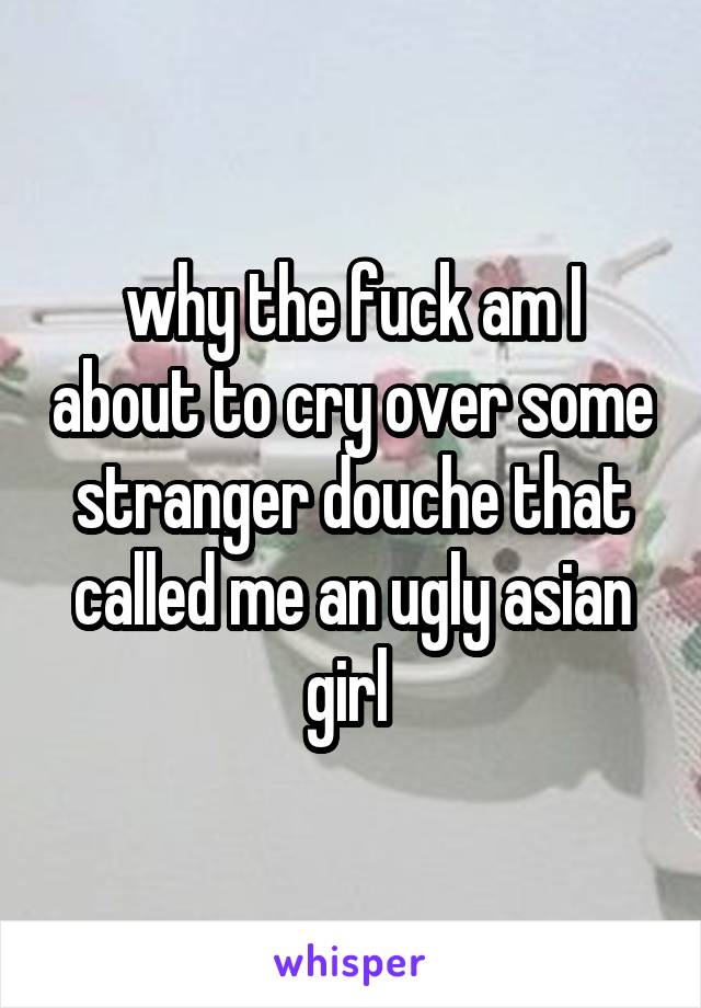 why the fuck am I about to cry over some stranger douche that called me an ugly asian girl 