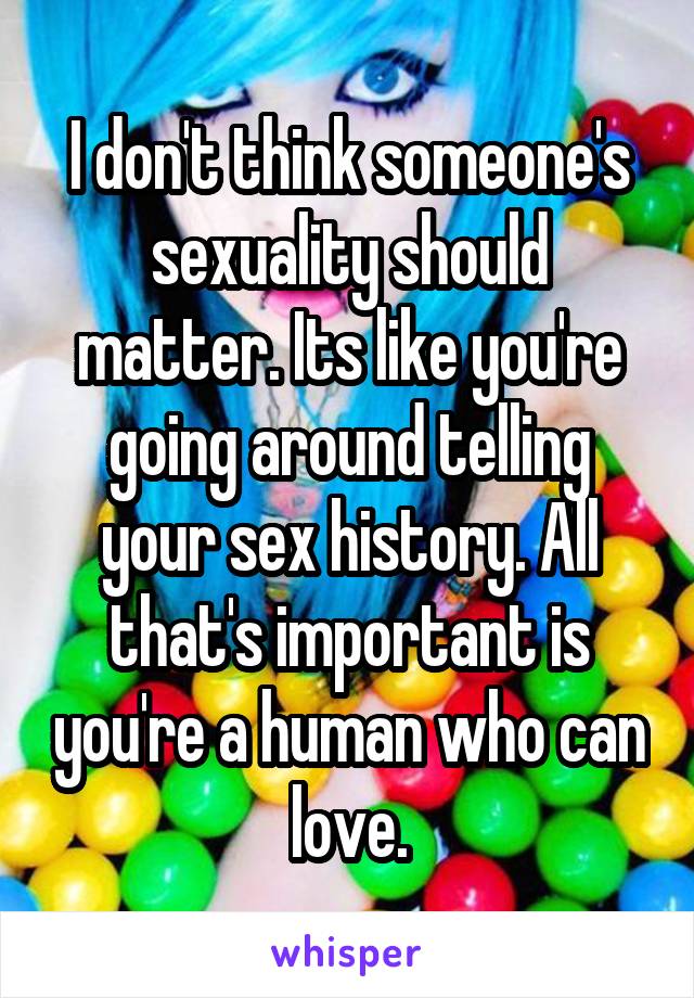 I don't think someone's sexuality should matter. Its like you're going around telling your sex history. All that's important is you're a human who can love.