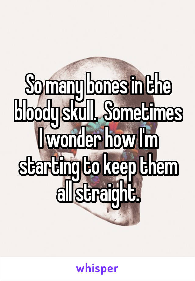 So many bones in the bloody skull.  Sometimes I wonder how I'm starting to keep them all straight.