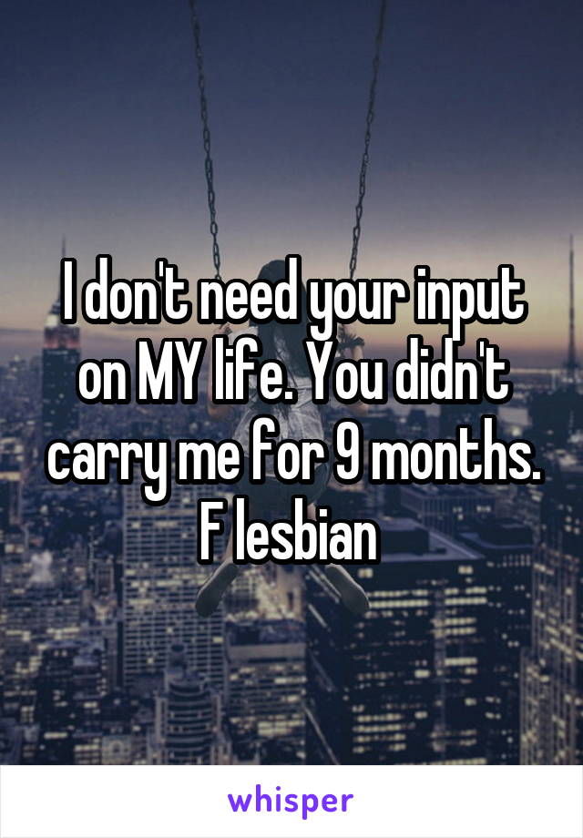 I don't need your input on MY life. You didn't carry me for 9 months. F lesbian 