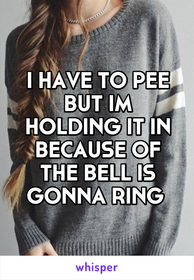 I HAVE TO PEE BUT IM HOLDING IT IN BECAUSE OF THE BELL IS GONNA RING 