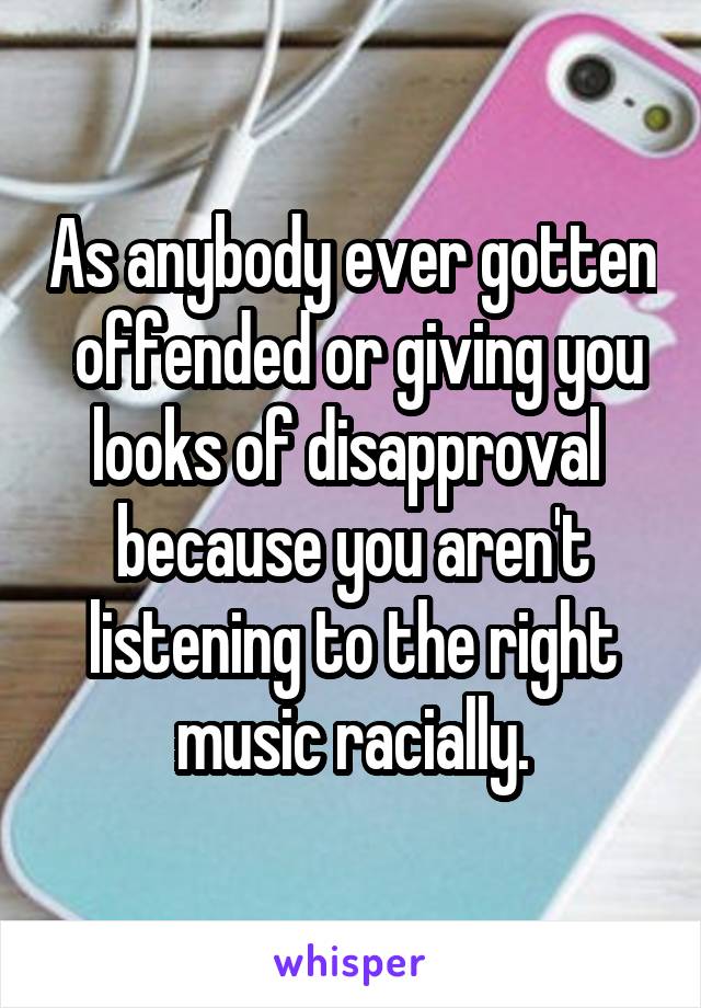 As anybody ever gotten  offended or giving you looks of disapproval  because you aren't listening to the right music racially.