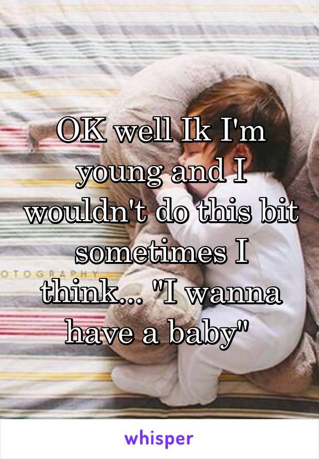 OK well Ik I'm young and I wouldn't do this bit sometimes I think... "I wanna have a baby" 