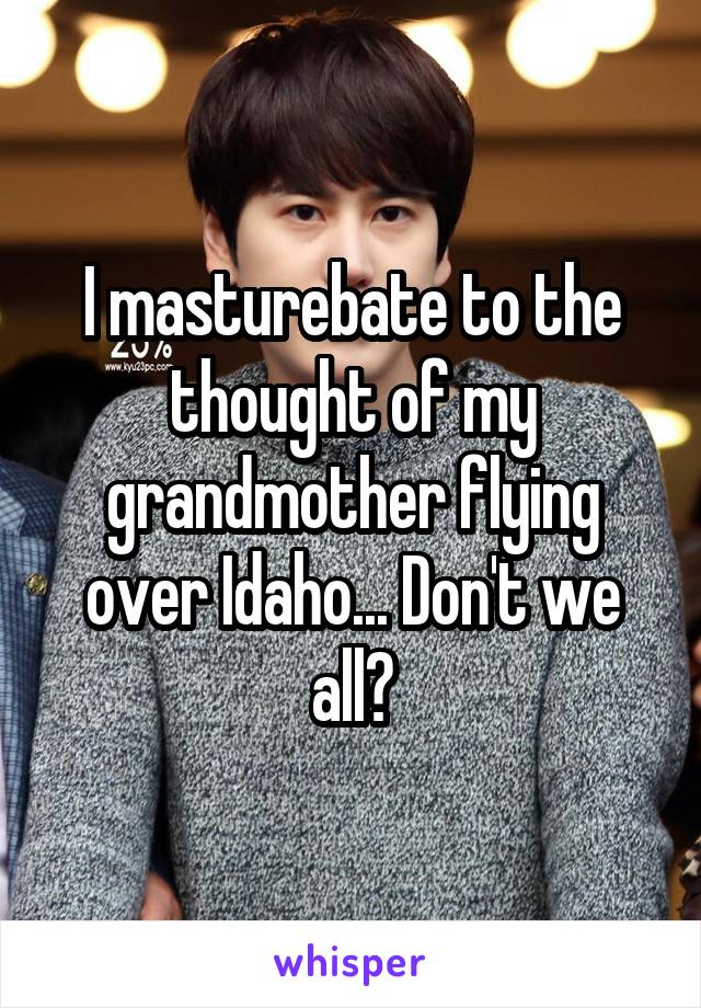 I masturebate to the thought of my grandmother flying over Idaho... Don't we all?