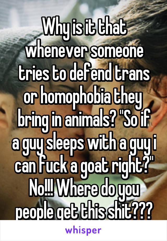 Why is it that whenever someone tries to defend trans or homophobia they 
bring in animals? "So if a guy sleeps with a guy i can fuck a goat right?" No!!! Where do you people get this shit???