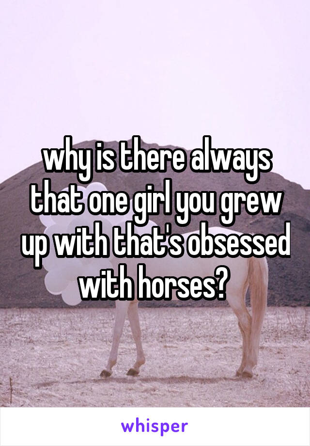 why is there always that one girl you grew up with that's obsessed with horses? 