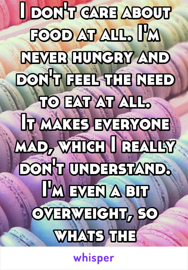 I don't care about food at all. I'm never hungry and don't feel the need to eat at all.
It makes everyone mad, which I really don't understand. I'm even a bit overweight, so whats the problem?