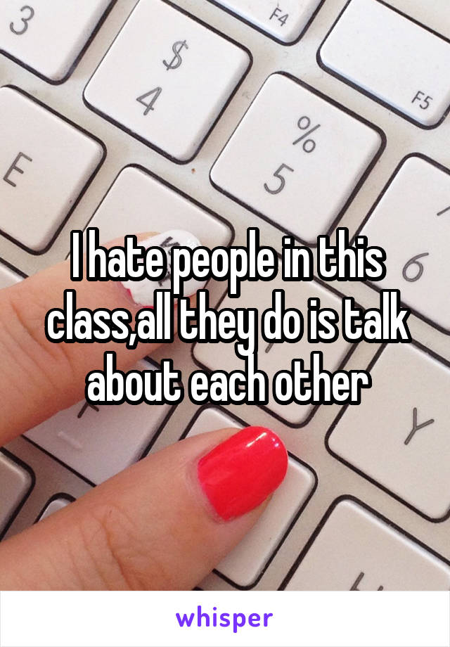 I hate people in this class,all they do is talk about each other