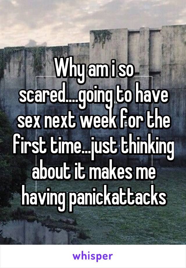 Why am i so scared....going to have sex next week for the first time...just thinking about it makes me having panickattacks