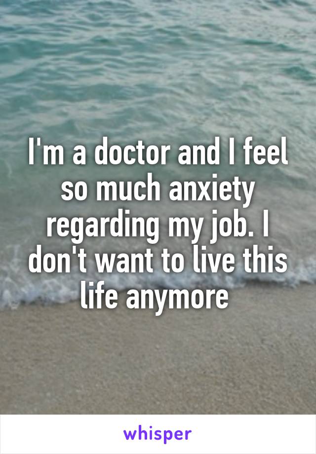 I'm a doctor and I feel so much anxiety regarding my job. I don't want to live this life anymore 