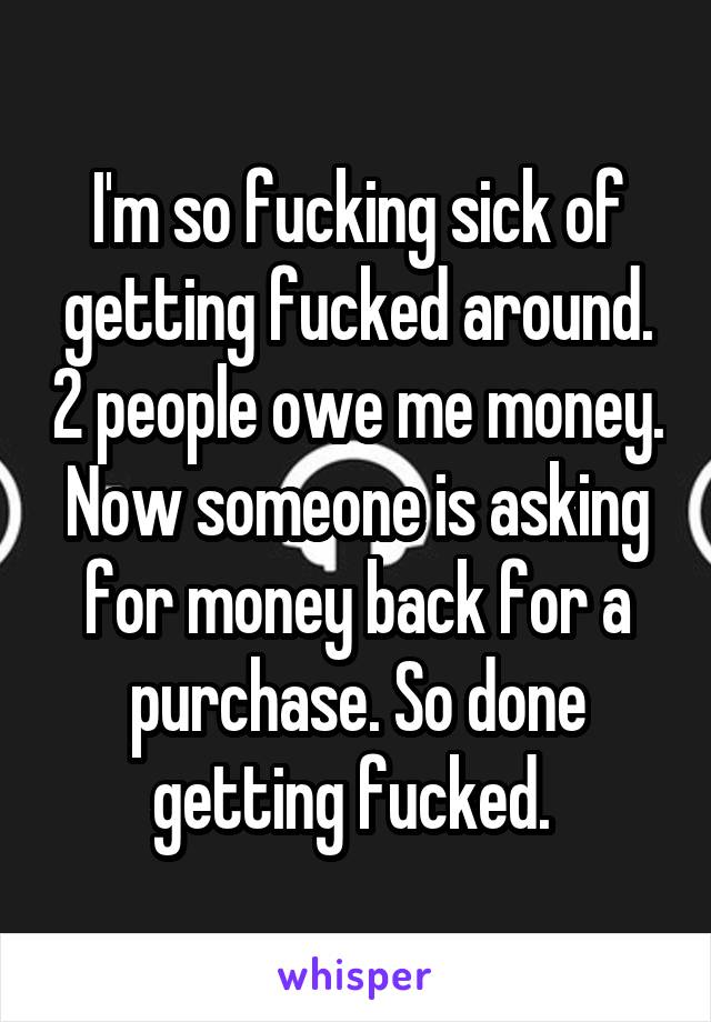 I'm so fucking sick of getting fucked around. 2 people owe me money. Now someone is asking for money back for a purchase. So done getting fucked. 