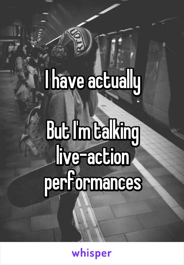 I have actually

But I'm talking live-action performances