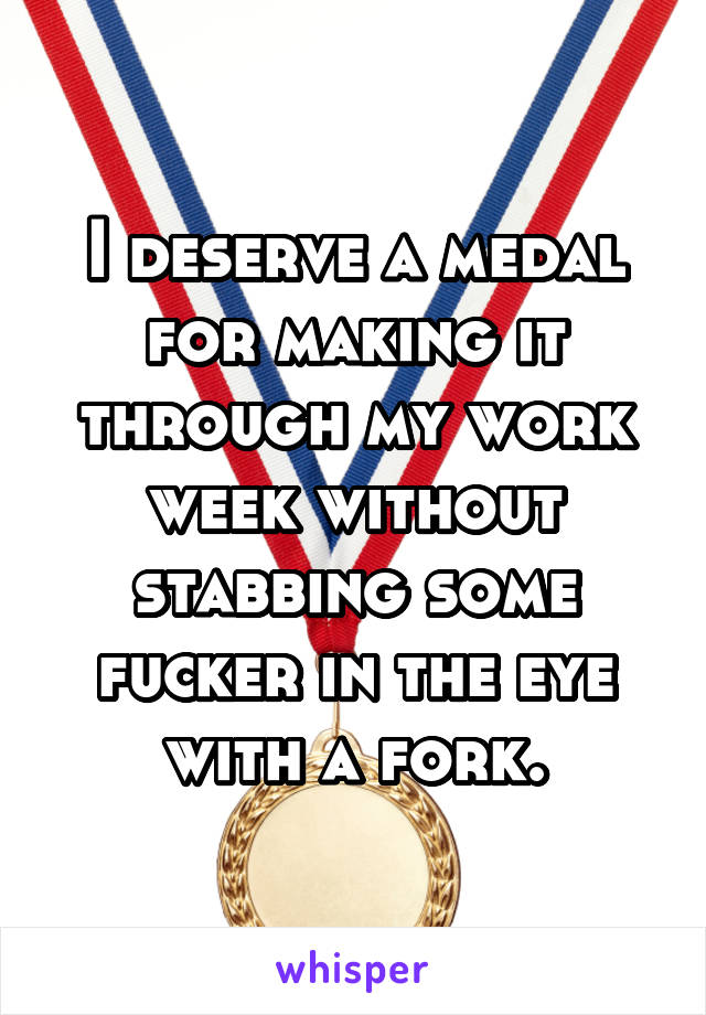 I deserve a medal for making it through my work week without stabbing some fucker in the eye with a fork.