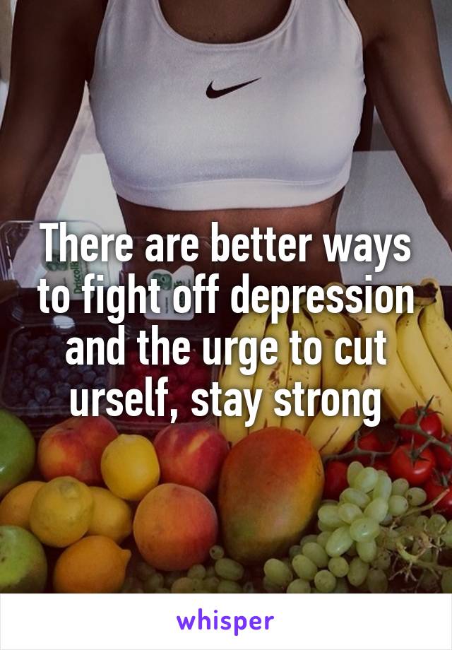 There are better ways to fight off depression and the urge to cut urself, stay strong