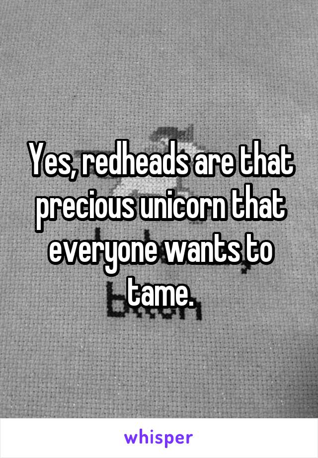 Yes, redheads are that precious unicorn that everyone wants to tame.