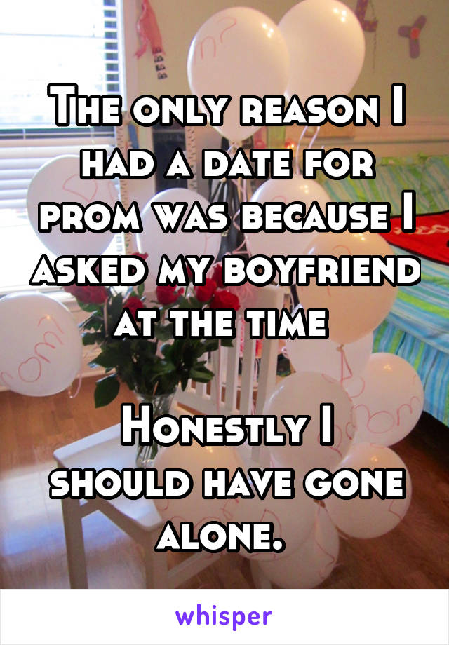 The only reason I had a date for prom was because I asked my boyfriend at the time 

Honestly I should have gone alone. 