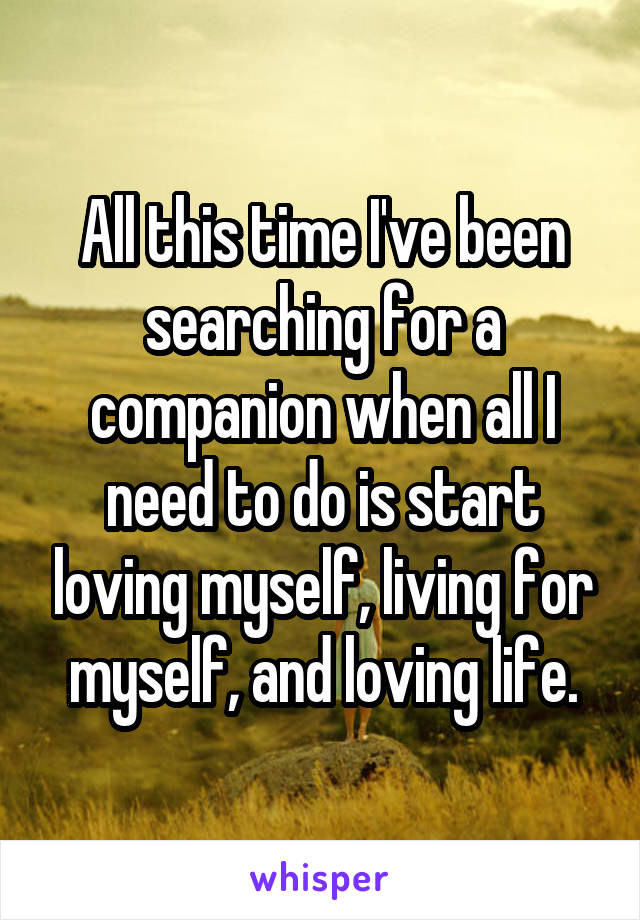 All this time I've been searching for a companion when all I need to do is start loving myself, living for myself, and loving life.