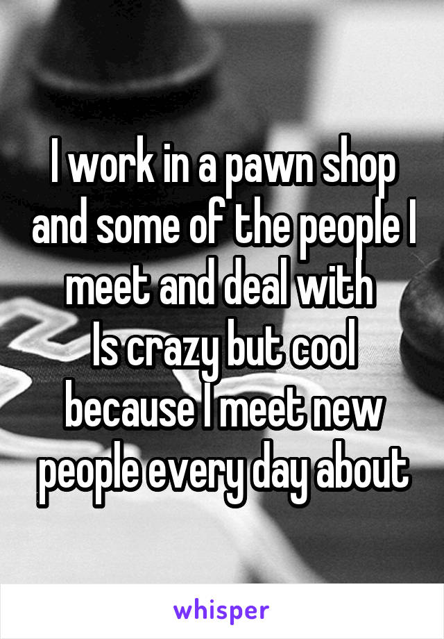 I work in a pawn shop and some of the people I meet and deal with 
Is crazy but cool because I meet new people every day about