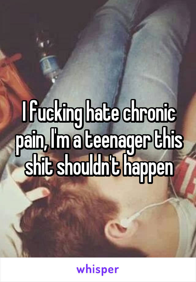 I fucking hate chronic pain, I'm a teenager this shit shouldn't happen