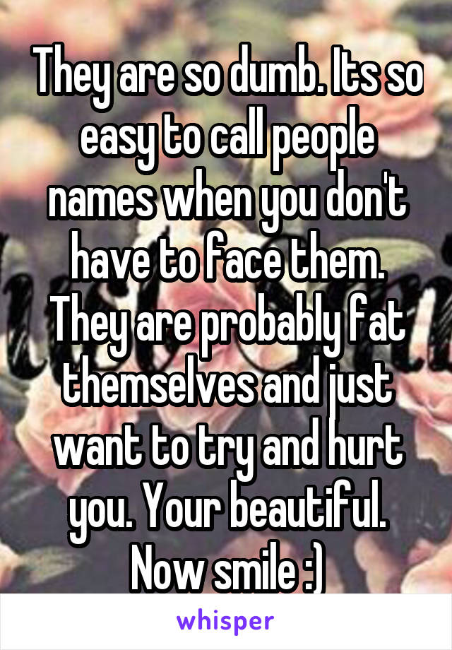 They are so dumb. Its so easy to call people names when you don't have to face them. They are probably fat themselves and just want to try and hurt you. Your beautiful. Now smile :)