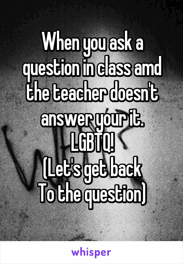 When you ask a question in class amd the teacher doesn't answer your it.
LGBTQ!
(Let's get back
To the question)
