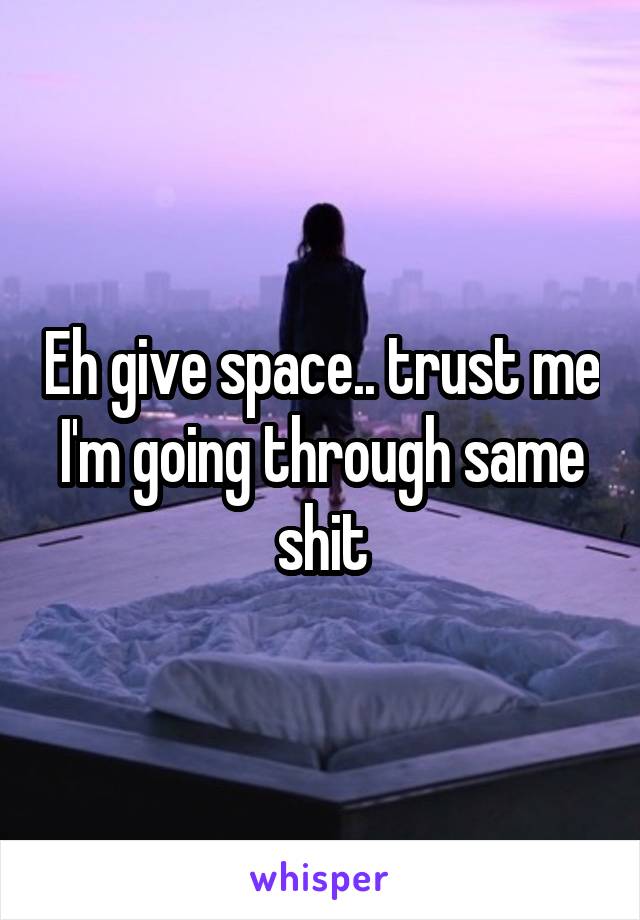 Eh give space.. trust me I'm going through same shit