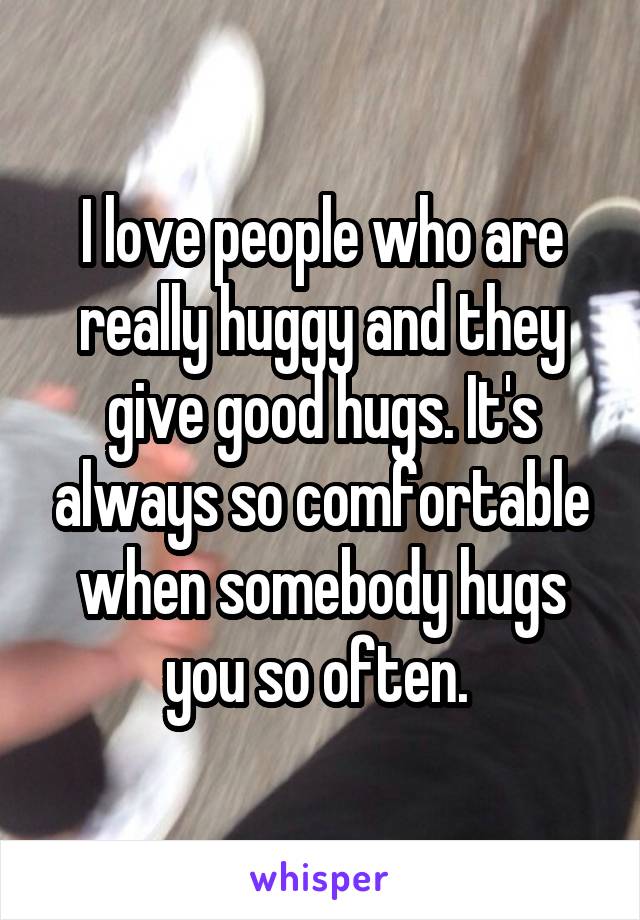 I love people who are really huggy and they give good hugs. It's always so comfortable when somebody hugs you so often. 