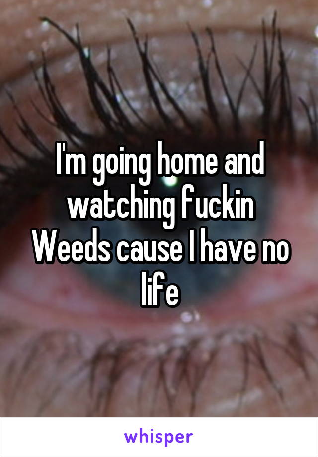 I'm going home and watching fuckin
Weeds cause I have no life